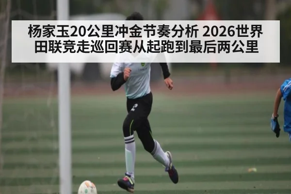 杨家玉20公里冲金节奏分析 2026世界田联竞走巡回赛从起跑到最后两公里